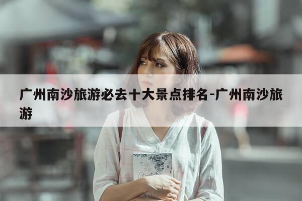 广州南沙旅游必去十大景点排名-广州南沙旅游-第1张图片-优惠活动网 广州南沙旅游必去十大景点排名-广州南沙旅游-第1张图片-优惠活动网