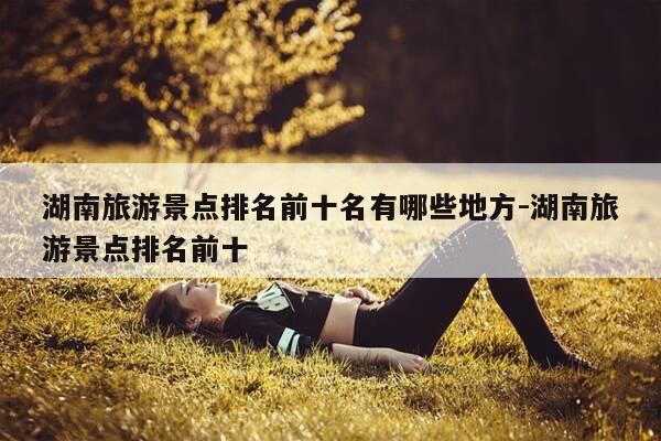 湖南旅游景点排名前十名有哪些地方-湖南旅游景点排名前十-第1张图片-优惠活动网 湖南旅游景点排名前十名有哪些地方-湖南旅游景点排名前十-第1张图片-优惠活动网