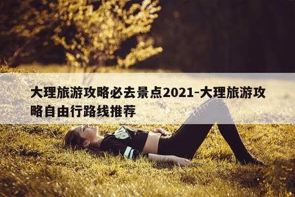 大理旅游攻略必去景点2021-大理旅游攻略自由行路线推荐-第1张图片-优惠活动网 大理旅游攻略必去景点2021-大理旅游攻略自由行路线推荐-第1张图片-优惠活动网