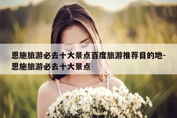 恩施旅游必去十大景点百度旅游推荐目的地-恩施旅游必去十大景点-第1张图片-优惠活动网