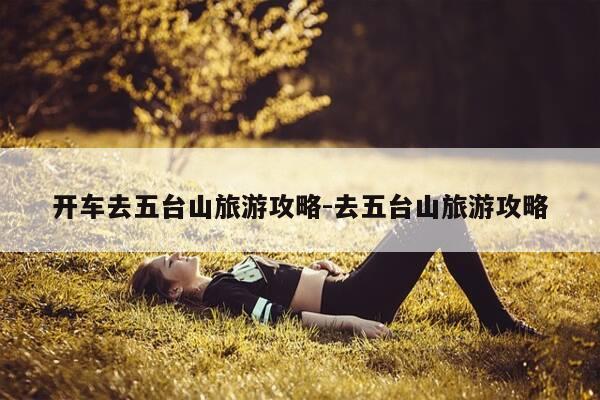 开车去五台山旅游攻略-去五台山旅游攻略-第1张图片-优惠活动网 开车去五台山旅游攻略-去五台山旅游攻略-第1张图片-优惠活动网