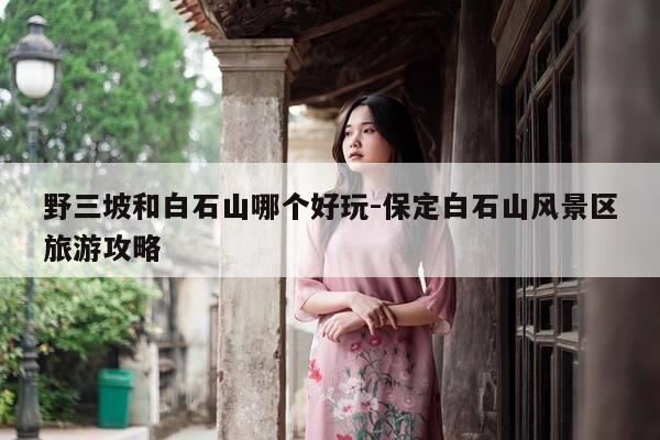 野三坡和白石山哪个好玩-保定白石山风景区旅游攻略-第1张图片-优惠活动网