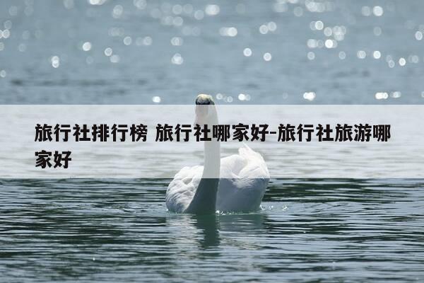 旅行社排行榜 旅行社哪家好-旅行社旅游哪家好-第1张图片-优惠活动网 旅行社排行榜 旅行社哪家好-旅行社旅游哪家好-第1张图片-优惠活动网