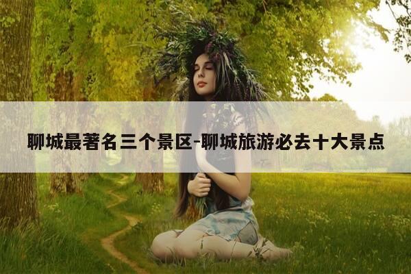 聊城最著名三个景区-聊城旅游必去十大景点-第1张图片-优惠活动网