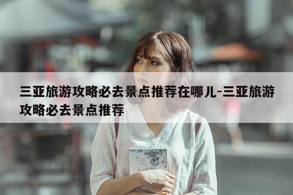 三亚旅游攻略必去景点推荐在哪儿-三亚旅游攻略必去景点推荐-第1张图片-优惠活动网