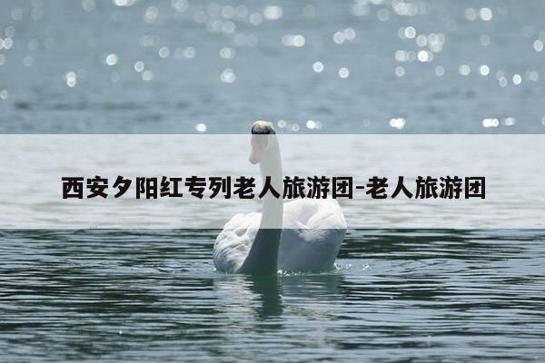 西安夕阳红专列老人旅游团-老人旅游团-第1张图片-优惠活动网