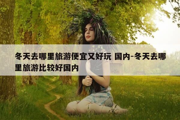 冬天去哪里旅游便宜又好玩 国内-冬天去哪里旅游比较好国内-第1张图片-优惠活动网 冬天去哪里旅游便宜又好玩 国内-冬天去哪里旅游比较好国内-第1张图片-优惠活动网