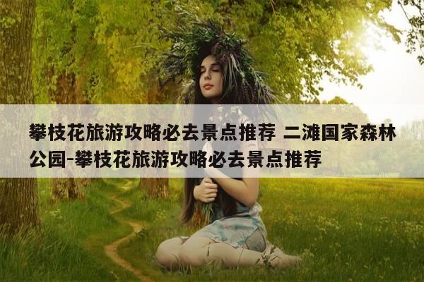 攀枝花旅游攻略必去景点推荐 二滩国家森林公园-攀枝花旅游攻略必去景点推荐-第1张图片-优惠活动网 攀枝花旅游攻略必去景点推荐 二滩国家森林公园-攀枝花旅游攻略必去景点推荐-第1张图片-优惠活动网