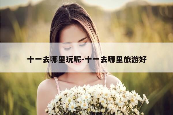 十一去哪里玩呢-十一去哪里旅游好-第1张图片-优惠活动网 十一去哪里玩呢-十一去哪里旅游好-第1张图片-优惠活动网