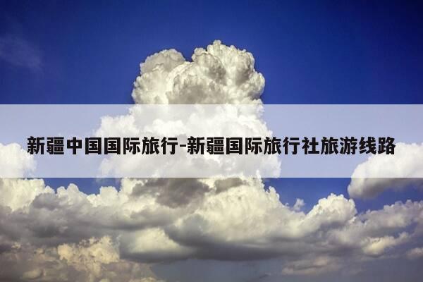 新疆中国国际旅行-新疆国际旅行社旅游线路-第1张图片-优惠活动网 新疆中国国际旅行-新疆国际旅行社旅游线路-第1张图片-优惠活动网