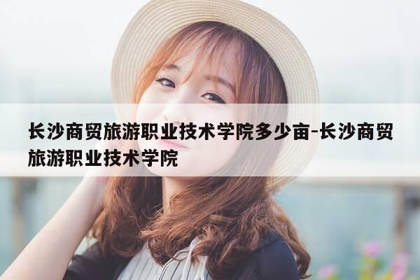 长沙商贸旅游职业技术学院多少亩-长沙商贸旅游职业技术学院-第1张图片-优惠活动网 长沙商贸旅游职业技术学院多少亩-长沙商贸旅游职业技术学院-第1张图片-优惠活动网