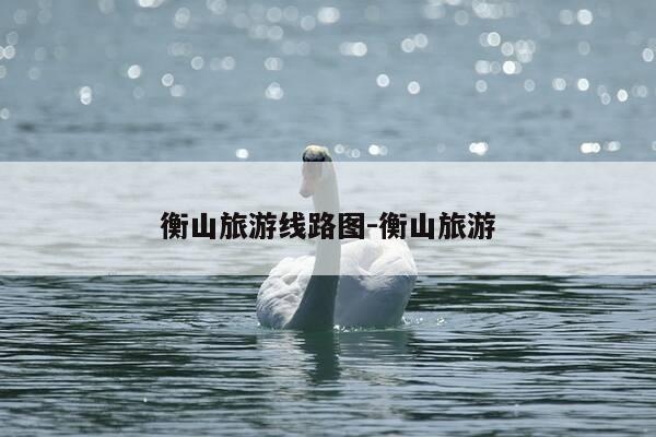 衡山旅游线路图-衡山旅游-第1张图片-优惠活动网 衡山旅游线路图-衡山旅游-第1张图片-优惠活动网
