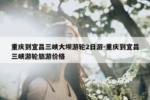 重庆到宜昌三峡大坝游轮2日游-重庆到宜昌三峡游轮旅游价格-第1张图片-优惠活动网