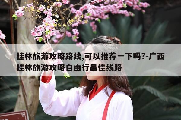 桂林旅游攻略路线,可以推荐一下吗?-广西桂林旅游攻略自由行最佳线路-第1张图片-优惠活动网