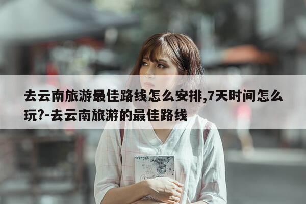 去云南旅游最佳路线怎么安排,7天时间怎么玩?-去云南旅游的最佳路线-第1张图片-优惠活动网