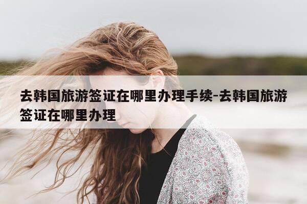 去韩国旅游签证在哪里办理手续-去韩国旅游签证在哪里办理-第1张图片-优惠活动网