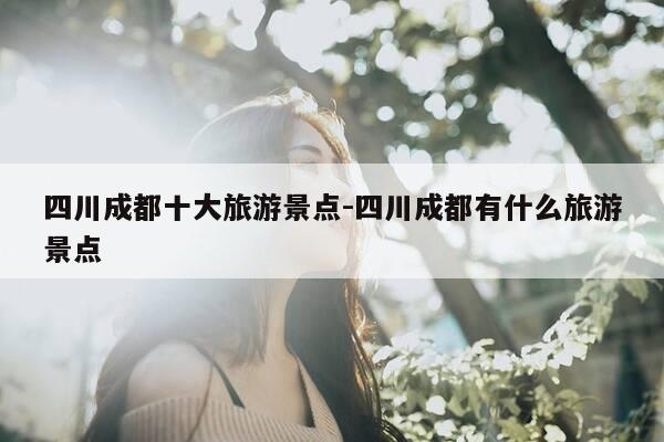 四川成都十大旅游景点-四川成都有什么旅游景点-第1张图片-优惠活动网 四川成都十大旅游景点-四川成都有什么旅游景点-第1张图片-优惠活动网