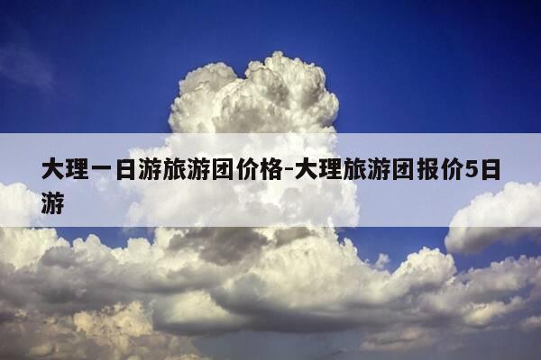 大理一日游旅游团价格-大理旅游团报价5日游-第1张图片-优惠活动网 大理一日游旅游团价格-大理旅游团报价5日游-第1张图片-优惠活动网