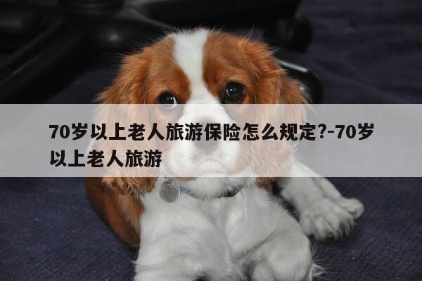 70岁以上老人旅游保险怎么规定?-70岁以上老人旅游-第1张图片-优惠活动网