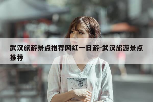 武汉旅游景点推荐网红一日游-武汉旅游景点推荐-第1张图片-优惠活动网