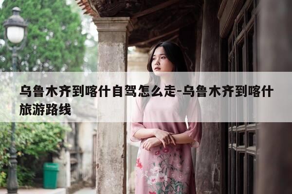 乌鲁木齐到喀什自驾怎么走-乌鲁木齐到喀什旅游路线-第1张图片-优惠活动网
