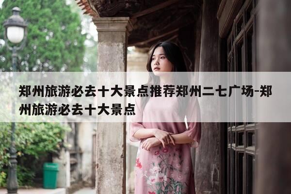 郑州旅游必去十大景点推荐郑州二七广场-郑州旅游必去十大景点-第1张图片-优惠活动网