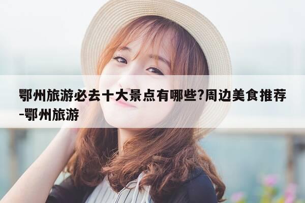 鄂州旅游必去十大景点有哪些?周边美食推荐-鄂州旅游-第1张图片-优惠活动网