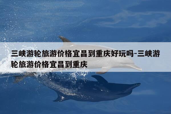 三峡游轮旅游价格宜昌到重庆好玩吗-三峡游轮旅游价格宜昌到重庆-第1张图片-优惠活动网