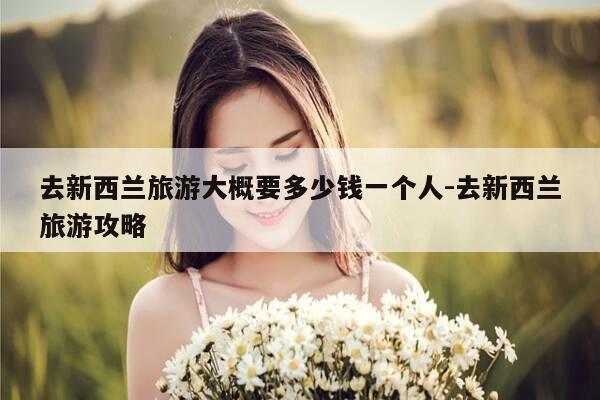 去新西兰旅游大概要多少钱一个人-去新西兰旅游攻略-第1张图片-优惠活动网