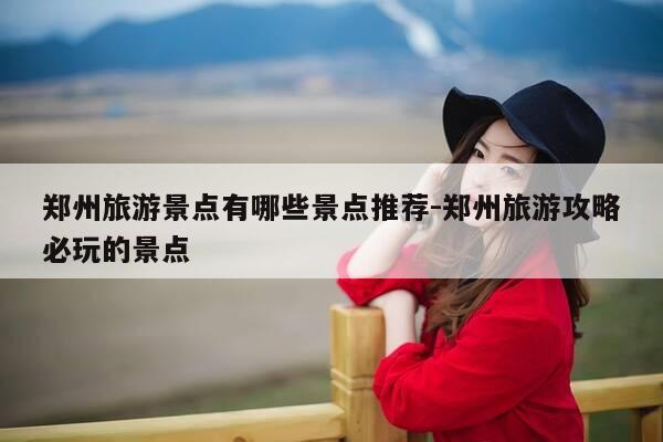 郑州旅游景点有哪些景点推荐-郑州旅游攻略必玩的景点-第1张图片-优惠活动网