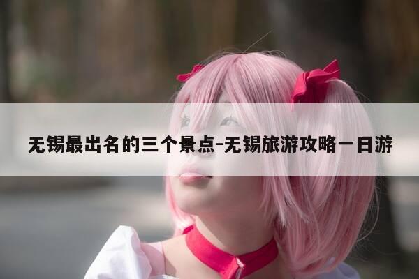 无锡最出名的三个景点-无锡旅游攻略一日游-第1张图片-优惠活动网