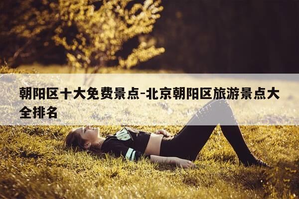 朝阳区十大免费景点-北京朝阳区旅游景点大全排名-第1张图片-优惠活动网