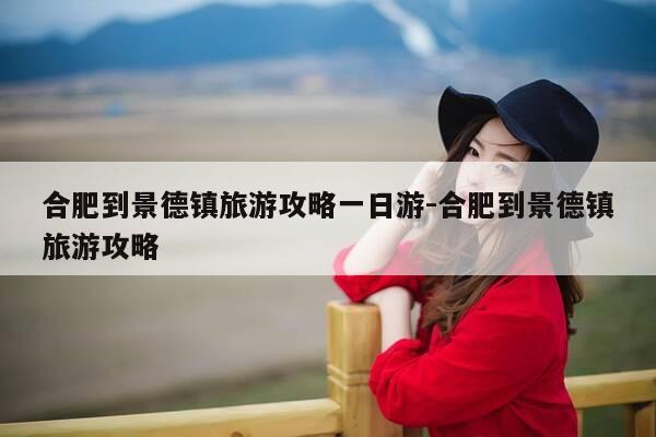合肥到景德镇旅游攻略一日游-合肥到景德镇旅游攻略-第1张图片-优惠活动网