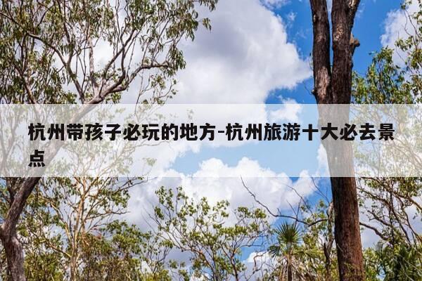 杭州带孩子必玩的地方-杭州旅游十大必去景点-第1张图片-优惠活动网