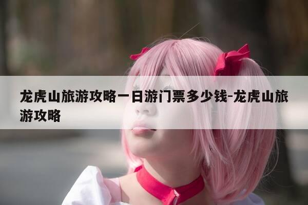 龙虎山旅游攻略一日游门票多少钱-龙虎山旅游攻略-第1张图片-优惠活动网