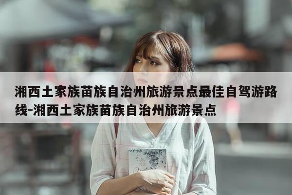 湘西土家族苗族自治州旅游景点最佳自驾游路线-湘西土家族苗族自治州旅游景点-第1张图片-优惠活动网 湘西土家族苗族自治州旅游景点最佳自驾游路线-湘西土家族苗族自治州旅游景点-第1张图片-优惠活动网