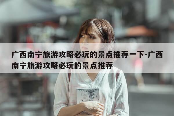 广西南宁旅游攻略必玩的景点推荐一下-广西南宁旅游攻略必玩的景点推荐-第1张图片-优惠活动网 广西南宁旅游攻略必玩的景点推荐一下-广西南宁旅游攻略必玩的景点推荐-第1张图片-优惠活动网