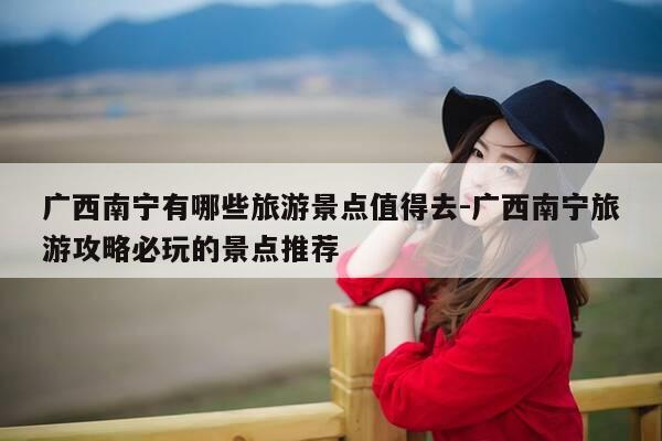 广西南宁有哪些旅游景点值得去-广西南宁旅游攻略必玩的景点推荐-第1张图片-优惠活动网 广西南宁有哪些旅游景点值得去-广西南宁旅游攻略必玩的景点推荐-第1张图片-优惠活动网