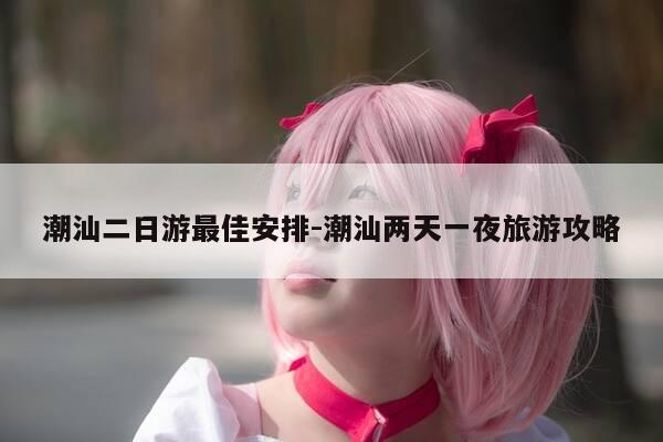 潮汕二日游最佳安排-潮汕两天一夜旅游攻略-第1张图片-优惠活动网 潮汕二日游最佳安排-潮汕两天一夜旅游攻略-第1张图片-优惠活动网