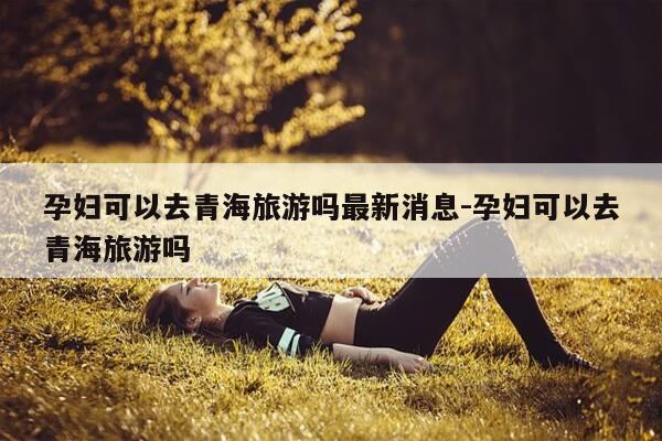 孕妇可以去青海旅游吗最新消息-孕妇可以去青海旅游吗-第1张图片-优惠活动网 孕妇可以去青海旅游吗最新消息-孕妇可以去青海旅游吗-第1张图片-优惠活动网