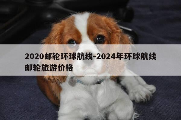 2020邮轮环球航线-2024年环球航线邮轮旅游价格-第1张图片-优惠活动网 2020邮轮环球航线-2024年环球航线邮轮旅游价格-第1张图片-优惠活动网