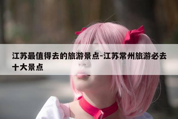江苏最值得去的旅游景点-江苏常州旅游必去十大景点-第1张图片-优惠活动网