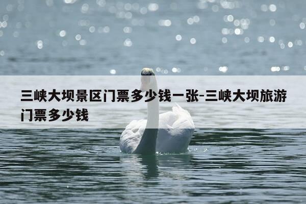 三峡大坝景区门票多少钱一张-三峡大坝旅游门票多少钱-第1张图片-优惠活动网 三峡大坝景区门票多少钱一张-三峡大坝旅游门票多少钱-第1张图片-优惠活动网