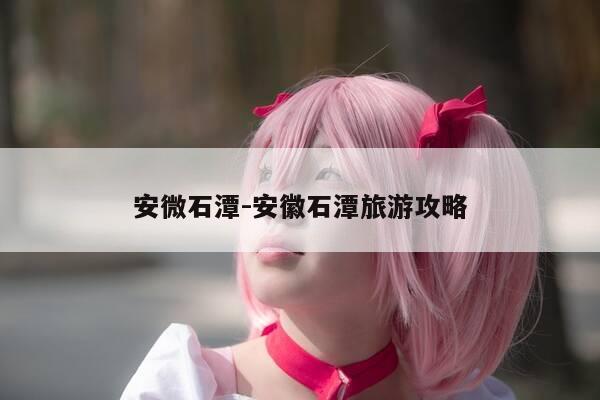 安微石潭-安徽石潭旅游攻略-第1张图片-优惠活动网 安微石潭-安徽石潭旅游攻略-第1张图片-优惠活动网