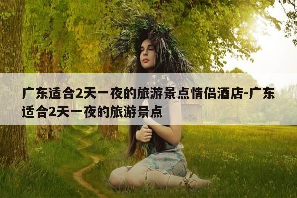 广东适合2天一夜的旅游景点情侣酒店-广东适合2天一夜的旅游景点-第1张图片-优惠活动网 广东适合2天一夜的旅游景点情侣酒店-广东适合2天一夜的旅游景点-第1张图片-优惠活动网