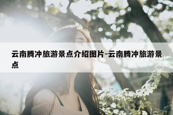 云南腾冲旅游景点介绍图片-云南腾冲旅游景点-第1张图片-优惠活动网 云南腾冲旅游景点介绍图片-云南腾冲旅游景点-第1张图片-优惠活动网