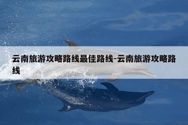 云南旅游攻略路线最佳路线-云南旅游攻略路线-第1张图片-优惠活动网 云南旅游攻略路线最佳路线-云南旅游攻略路线-第1张图片-优惠活动网