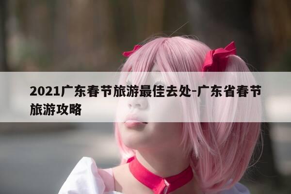 2021广东春节旅游最佳去处-广东省春节旅游攻略-第1张图片-优惠活动网