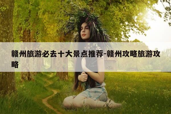 赣州旅游必去十大景点推荐-赣州攻略旅游攻略-第1张图片-优惠活动网 赣州旅游必去十大景点推荐-赣州攻略旅游攻略-第1张图片-优惠活动网