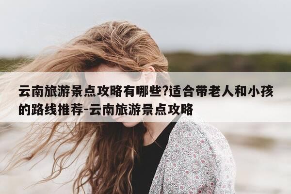 云南旅游景点攻略有哪些?适合带老人和小孩的路线推荐-云南旅游景点攻略-第1张图片-优惠活动网 云南旅游景点攻略有哪些?适合带老人和小孩的路线推荐-云南旅游景点攻略-第1张图片-优惠活动网